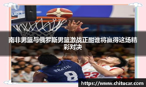 南非男篮与俄罗斯男篮激战正酣谁将赢得这场精彩对决